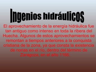 El aprovechamiento de la energía hidráulica fue tan antiguo como intenso en toda la ribera del Huecha. Algunos de estos aprovechamientos se remontan a tiempos anteriores a la conquista cristiana de la zona, ya que consta la existencia de norias en el río, dentro del término de Zaragoza, en el año 1166. Ingenios hidráulicos