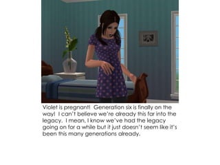 Violet is pregnant! Generation six is finally on the
way! I can’t believe we’re already this far into the
legacy. I mean, I know we’ve had the legacy
going on for a while but it just doesn’t seem like it’s
been this many generations already.
 