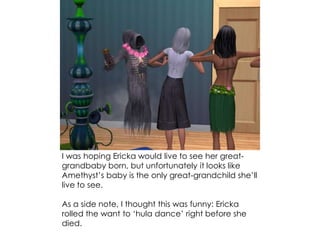 I was hoping Ericka would live to see her great-
grandbaby born, but unfortunately it looks like
Amethyst’s baby is the only great-grandchild she’ll
live to see.
As a side note, I thought this was funny: Ericka
rolled the want to ‘hula dance’ right before she
died.
 