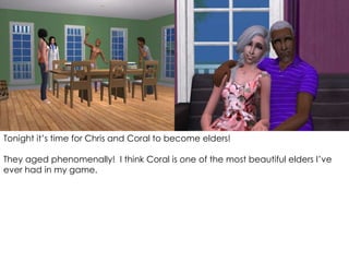 Tonight it’s time for Chris and Coral to become elders!
They aged phenomenally! I think Coral is one of the most beautiful elders I’ve
ever had in my game.
 