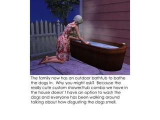 The family now has an outdoor bathtub to bathe
the dogs in. Why you might ask? Because the
really cute custom shower/tub combo we have in
the house doesn’t have an option to wash the
dogs and everyone has been walking around
talking about how disgusting the dogs smell.
 