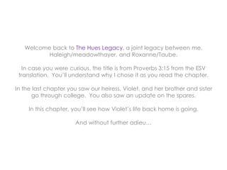 Welcome back to The Hues Legacy, a joint legacy between me,
Haleigh/meadowthayer, and Roxanne/Taube.
In case you were curious, the title is from Proverbs 3:15 from the ESV
translation. You’ll understand why I chose it as you read the chapter.
In the last chapter you saw our heiress, Violet, and her brother and sister
go through college. You also saw an update on the spares.
In this chapter, you’ll see how Violet’s life back home is going.
And without further adieu…
 