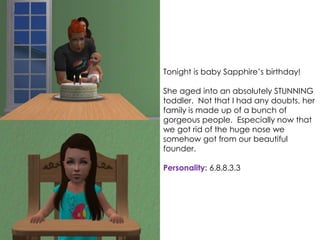 Tonight is baby Sapphire’s birthday!
She aged into an absolutely STUNNING
toddler. Not that I had any doubts, her
family is made up of a bunch of
gorgeous people. Especially now that
we got rid of the huge nose we
somehow got from our beautiful
founder.
Personality: 6.8.8.3.3
 