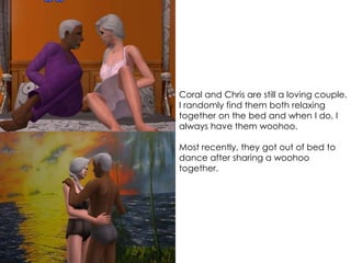 Coral and Chris are still a loving couple.
I randomly find them both relaxing
together on the bed and when I do, I
always have them woohoo.
Most recently, they got out of bed to
dance after sharing a woohoo
together.
 