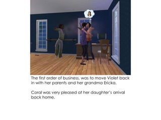 The first order of business, was to move Violet back
in with her parents and her grandma Ericka.
Coral was very pleased at her daughter’s arrival
back home.
 