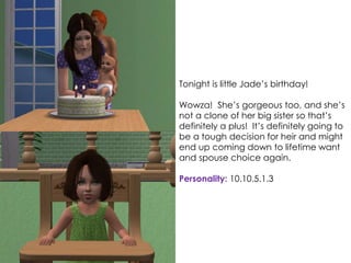 Tonight is little Jade’s birthday!
Wowza! She’s gorgeous too, and she’s
not a clone of her big sister so that’s
definitely a plus! It’s definitely going to
be a tough decision for heir and might
end up coming down to lifetime want
and spouse choice again.
Personality: 10.10.5.1.3
 