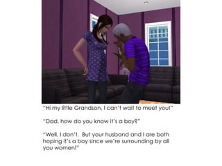 “Hi my little Grandson, I can’t wait to meet you!”
“Dad, how do you know it’s a boy?”
“Well, I don’t. But your husband and I are both
hoping it’s a boy since we’re surrounding by all
you women!”
 