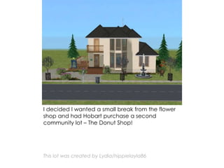 I decided I wanted a small break from the flower
shop and had Hobart purchase a second
community lot – The Donut Shop!
This lot was created by Lydia/hippielayla86
 