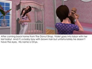 After coming back home from The Donut Shop, Violet goes into labor with her
last baby! And it’s a baby boy with brown hair but unfortunately he doesn’t
have the eyes. His name is Onyx.
 