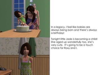 In a legacy, I feel like babies are
always being born and there’s always
a birthday!
Tonight little Jade is becoming a child!
She aged up wonderfully too, she’s
very cute. It’s going to be a touch
choice for Roxy and I.
 