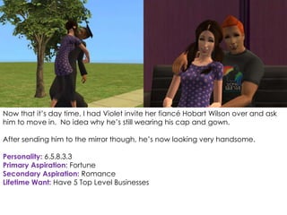 Now that it’s day time, I had Violet invite her fiancé Hobart Wilson over and ask
him to move in. No idea why he’s still wearing his cap and gown.
After sending him to the mirror though, he’s now looking very handsome.
Personality: 6.5.8.3.3
Primary Aspiration: Fortune
Secondary Aspiration: Romance
Lifetime Want: Have 5 Top Level Businesses
 