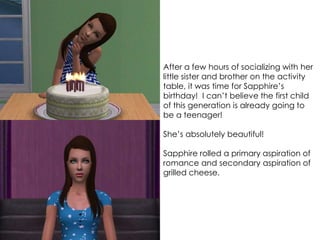After a few hours of socializing with her
little sister and brother on the activity
table, it was time for Sapphire’s
birthday! I can’t believe the first child
of this generation is already going to
be a teenager!
She’s absolutely beautiful!
Sapphire rolled a primary aspiration of
romance and secondary aspiration of
grilled cheese.
 