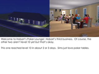 Welcome to Hobart’s Poker Lounge! Hobart’s third business. Of course, the
other two aren’t level 10 yet but that’s okay.
This one reached level 10 in about 2 or 3 days. Sims just love poker tables.
 