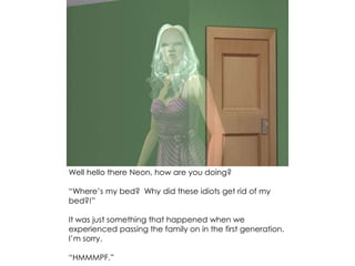 Well hello there Neon, how are you doing?
“Where’s my bed? Why did these idiots get rid of my
bed?!”
It was just something that happened when we
experienced passing the family on in the first generation.
I’m sorry.
“HMMMPF.”
 