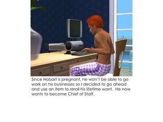 Since Hobart is pregnant, he won’t be able to go
work on his businesses so I decided to go ahead
and use an item to reroll his lifetime want. He now
wants to become Chief of Staff.
 