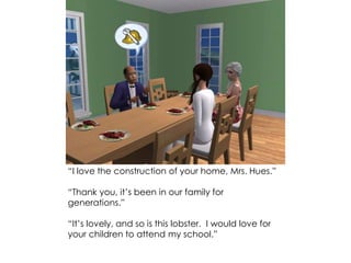 “I love the construction of your home, Mrs. Hues.”
“Thank you, it’s been in our family for
generations.”
“It’s lovely, and so is this lobster. I would love for
your children to attend my school.”
 