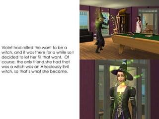 Violet had rolled the want to be a
witch, and it was there for a while so I
decided to let her fill that want. Of
course, the only friend she had that
was a witch was an Atrociously Evil
witch, so that’s what she became.
 