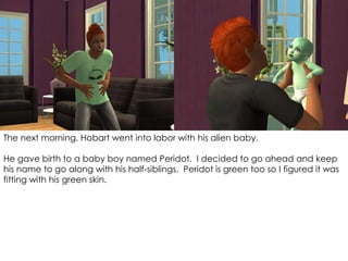 The next morning, Hobart went into labor with his alien baby.
He gave birth to a baby boy named Peridot. I decided to go ahead and keep
his name to go along with his half-siblings. Peridot is green too so I figured it was
fitting with his green skin.
 