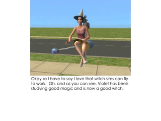 Okay so I have to say I love that witch sims can fly
to work. Oh, and as you can see, Violet has been
studying good magic and is now a good witch.
 