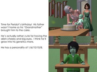 Time for Peridot’s birthday! His father
wasn’t home so his “Grandmother”
brought him to the cake.
He’s actually rather cute for having the
alien cheeks and big eyes. I think he’ll
grow into his genetics more.
He has a personality of 1/6/10/10/8.
 