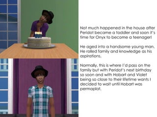 Not much happened in the house after
Peridot became a toddler and soon it’s
time for Onyx to become a teenager!
He aged into a handsome young man.
He rolled family and knowledge as his
aspirations.
Normally, this is where I’d pass on the
family but with Peridot’s next birthday
so soon and with Hobart and Violet
being so close to their lifetime wants I
decided to wait until Hobart was
permaplat.
 