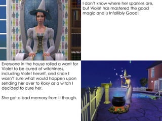 I don’t know where her sparkles are,
but Violet has mastered the good
magic and is Infallibly Good!
Everyone in the house rolled a want for
Violet to be cured of witchiness,
including Violet herself, and since I
wasn’t sure what would happen upon
sending her over to Roxy as a witch I
decided to cure her.
She got a bad memory from it though.
 