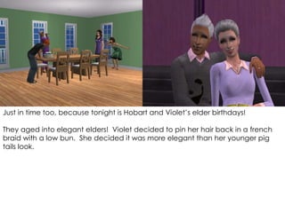 Just in time too, because tonight is Hobart and Violet’s elder birthdays!
They aged into elegant elders! Violet decided to pin her hair back in a french
braid with a low bun. She decided it was more elegant than her younger pig
tails look.
 