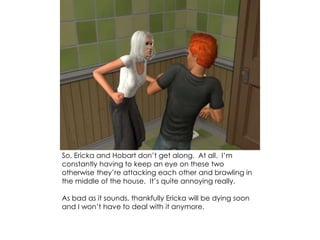 So, Ericka and Hobart don’t get along. At all. I’m
constantly having to keep an eye on these two
otherwise they’re attacking each other and brawling in
the middle of the house. It’s quite annoying really.
As bad as it sounds, thankfully Ericka will be dying soon
and I won’t have to deal with it anymore.
 