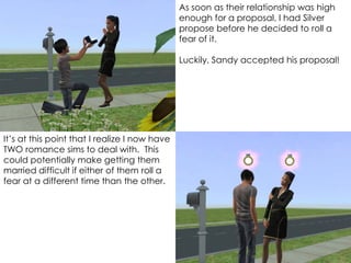 It’s at this point that I realize I now have
TWO romance sims to deal with. This
could potentially make getting them
married difficult if either of them roll a
fear at a different time than the other.
As soon as their relationship was high
enough for a proposal, I had Silver
propose before he decided to roll a
fear of it.
Luckily, Sandy accepted his proposal!
 