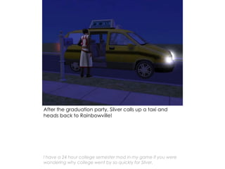 After the graduation party, Silver calls up a taxi and
heads back to Rainbowville!
I have a 24 hour college semester mod in my game if you were
wondering why college went by so quickly for Silver.
 