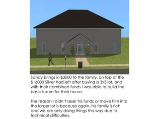 Sandy brings in $3000 to the family, on top of the
$16000 Silver had left after buying a 3x3 lot, and
with their combined funds I was able to build the
basic frame for their house.
The reason I didn’t reset his funds or move him into
the larger lot is because again, his family is rich
and we are only doing things this way due to
technical difficulties.
 