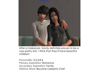 After a makeover, Sandy definitely proves to be a
very pretty sim! I think that they’ll have beautiful
children!
Personality: 5.5.3.8.4
Primary Aspiration: Romance
Secondary Aspiration: Family
Lifetime Want: Become Celebrity Chef
 