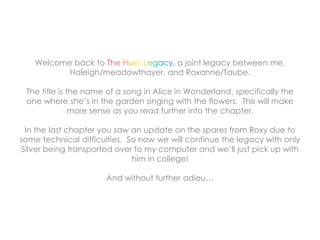 Welcome back to , a joint legacy between me,
Haleigh/meadowthayer, and Roxanne/Taube.
The title is the name of a song in Alice in Wonderland, specifically the
one where she’s in the garden singing with the flowers. This will make
more sense as you read further into the chapter.
In the last chapter you saw an update on the spares from Roxy due to
some technical difficulties. So now we will continue the legacy with only
Silver being transported over to my computer and we’ll just pick up with
him in college!
And without further adieu…
 