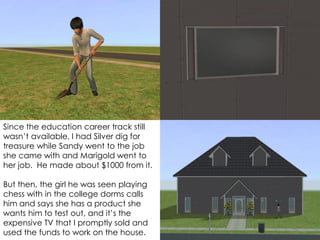 Since the education career track still
wasn’t available, I had Silver dig for
treasure while Sandy went to the job
she came with and Marigold went to
her job. He made about $1000 from it.
But then, the girl he was seen playing
chess with in the college dorms calls
him and says she has a product she
wants him to test out, and it’s the
expensive TV that I promptly sold and
used the funds to work on the house.
 