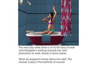 The next day while Silver is at his first day of work
and Marigold is working towards her next
promotion at work, Sandy is home alone.
What do pregnant home alone sims do? The
answer is play in the bathtub of course!
 