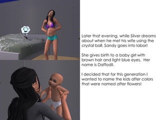Later that evening, while Silver dreams
about when he met his wife using the
crystal ball, Sandy goes into labor!
She gives birth to a baby girl with
brown hair and light blue eyes. Her
name is Daffodil.
I decided that for this generation I
wanted to name the kids after colors
that were named after flowers!
 