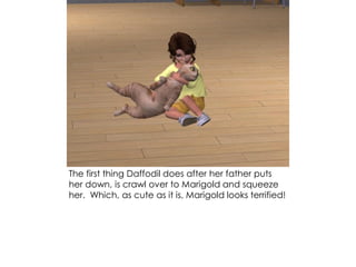 The first thing Daffodil does after her father puts
her down, is crawl over to Marigold and squeeze
her. Which, as cute as it is, Marigold looks terrified!
 