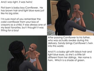 And I was right, it was twins!
First born is baby boy Cornflower. He
has brown hair and light blue eyes just
like his big sister.
I’m sure most of you remember the
color cornflower from your box of
crayons as a child, it was always one of
my least favorites, but I thought it was
fitting for a boy!
After passing Cornflower to his father,
who was actually awake during this
delivery, Sandy brings Cornflower’s twin
into this world.
And it’s a baby girl with black hair and
light blue eyes, so she’s a little bit
different from her siblings. Her name is
Fern. Which is a shade of green.
 