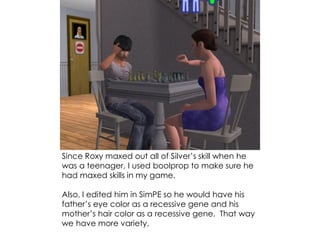 Since Roxy maxed out all of Silver’s skill when he
was a teenager, I used boolprop to make sure he
had maxed skills in my game.
Also, I edited him in SimPE so he would have his
father’s eye color as a recessive gene and his
mother’s hair color as a recessive gene. That way
we have more variety.
 