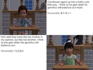 Cornflower aged up into a fairly cute
little boy. I think as he gets older his
genetics will balance out more.
Personality: 8.7.10.1.1
Fern definitely looks like her mother in
my opinion, but like her brother, I think
as she gets older the genetics will
balance out.
Personality: 7.5.3.8.3
 