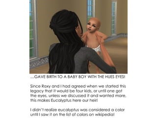 …GAVE BIRTH TO A BABY BOY WITH THE HUES EYES!
Since Roxy and I had agreed when we started this
legacy that it would be four kids, or until one got
the eyes, unless we discussed it and wanted more,
this makes Eucalyptus here our heir!
I didn’t realize eucalyptus was considered a color
until I saw it on the list of colors on wikipedia!
 