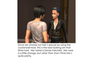 Since we choose our heir’s spouse by using the
crystal ball mod, this is the best looking sim that
Silver had. Her name is Sandy Fairchild. Her nose
is a little strange, but other than that I think she’s
quite pretty.
 