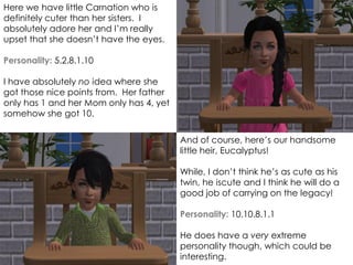 And of course, here’s our handsome
little heir, Eucalyptus!
While, I don’t think he’s as cute as his
twin, he iscute and I think he will do a
good job of carrying on the legacy!
Personality: 10.10.8.1.1
He does have a very extreme
personality though, which could be
interesting.
Here we have little Carnation who is
definitely cuter than her sisters. I
absolutely adore her and I’m really
upset that she doesn’t have the eyes.
Personality: 5.2.8.1.10
I have absolutely no idea where she
got those nice points from. Her father
only has 1 and her Mom only has 4, yet
somehow she got 10.
 