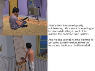 Silver’s life in the dorm is pretty
uninteresting. He spends time writing in
his diary while sitting in front of the
mirror in the common area upstairs.
And he also spends his time painting to
get some extra simoleons so we can
move into the house I built him ASAP.
 