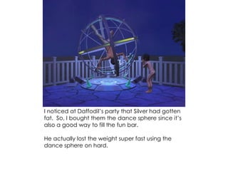 I noticed at Daffodil’s party that Silver had gotten
fat. So, I bought them the dance sphere since it’s
also a good way to fill the fun bar.
He actually lost the weight super fast using the
dance sphere on hard.
 