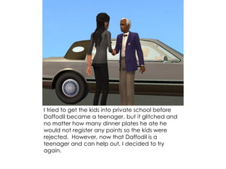 I tried to get the kids into private school before
Daffodil became a teenager, but it glitched and
no matter how many dinner plates he ate he
would not register any points so the kids were
rejected. However, now that Daffodil is a
teenager and can help out, I decided to try
again.
 