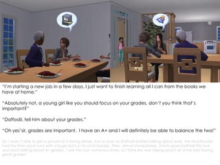 “I’m starting a new job in a few days, I just want to finish learning all I can from the books we
have at home.”
“Absolutely not, a young girl like you should focus on your grades, don’t you think that’s
important?”
“Daffodil, tell him about your grades.”
“Oh yes’sir, grades are important. I have an A+ and I will definitely be able to balance the two!”
So, I wasn’t able to get a picture of it during dinner, but as soon as Daffodil started talking about work, the headmaster
had the time clock icon with a huge red x in his chat bubble. Then, almost immediately, Sandy gives Daffodil this look
and starts talking about A+ grades. I see the icon numerous times, so I think she was talking about all of her kids having
great grades!
 