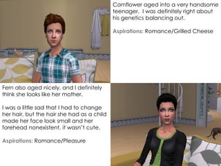 Cornflower aged into a very handsome
teenager. I was definitely right about
his genetics balancing out.
Aspirations: Romance/Grilled Cheese
Fern also aged nicely, and I definitely
think she looks like her mother.
I was a little sad that I had to change
her hair, but the hair she had as a child
made her face look small and her
forehead nonexistent, it wasn’t cute.
Aspirations: Romance/Pleasure
 