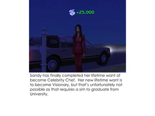 Sandy has finally completed her lifetime want of
become Celebrity Chef. Her new lifetime want is
to become Visionary, but that’s unfortunately not
possible as that requires a sim to graduate from
University.
 