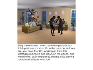 Sorry there haven’t been too many pictures, but
this is pretty much what life in the Hues house looks
like: you have four kids working on their skills,
Daffodil jumping up and down on the couch, and
meanwhile, Silver and Sandy are too busy playing
rock paper scissors to notice.
 